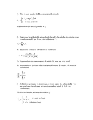 4- Sólo el nodo ganador de F2 posee una salida no nula:

     1 T j = max{Tk } ∀k
     
uj =          k

     0 en caso contrario
     

supondremos que el nodo ganador es vj.




5- Se propaga la salida de F2 retrocediendo hasta F1. Se calculan las entradas netas
   procedentes de F2 que llegan a las unidades de F1:

Vi = ∑ u j z ij
         j =1



6- Se calculan las nuevas actividades de cuerdo con:

                Ii + D1V1 − B1
  x1i =
           1 + A1( I i + D1V1 ) + C1

7- Se determinan los nuevos valores de salida, Si, igual que en el paso2

8- Se determina el grado de coincidencia entra la trama de entrada y la plantilla
   descendente:
          M

 S       ∑S      i
     =    i =1
           M
 S
         ∑I
          i =1
                 i




9- Si |S|/|I|<ρ, se marca a vj desactivada, se ponen a cero las salidas de F2 y se
     vuelve al paso 1 empleando la trama de entrada original. Si |S|/|I| ≥ ρ,
     continuamos.

10- Se actualizan los pesos ascendentes de vj

            L
                     si vi está activada
Z Ji =  L − 1+ | s |
       0 si v está desactivada
                i
 