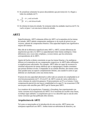 11- Se actualizan solamente los pesos descendentes que provienen de vJ y llegan a
      todas las unidades de F1:

         1 si vi está activada
  Z iJ = 
         0 si vi está desactivada

  12- Se elimina la trama de entrada. Se restauran todas las unidades inactivas de F2. Se
      vuelve al paso 1 con una nueva trama de entrada.


ART2
   Superficialmente, ART2 solamente difiere de ART1 en la naturaleza de las tramas
   de entrada: ART2 admite componentes analógicas (o de escala de grises) en sus
   vectores, además de componentes binarios. Esta capacidad implica una significativa
   mejora del sistema.

   Más allá de la diferencia superficial entre ART1 y ART2, existen diferencias de
   arquitectura que dan a la ART2 su capacidad para tratar tramas analógicas. Estas
   diferencias son a veces más complejas, y aveces menos, que las estructuras
   correspondientes de la ART1.

   Aparte del hecho evidente consistente en que las tramas binarias y las analógicas
   difieren en la naturaleza de sus componentes respectivos, la ART2 debe enfrentarse
   a complicaciones adicionales. Por ejemplo, ART2 debe ser capaz de reconocer la
   similitud subyacente de tramas idénticas que se superpongan a fondos constantes
   que posean distintos niveles. Comparadas en un sentido absoluto, dos tramas como
   éstas pueden tener un aspecto completamente distinto, aun cuando lo cierto es que
   deberían ser clasificadas como una misma trama.

   El precio de esta capacidad adicional es sobre todo un aumento de complejidad en el
   nivel de procesamiento de F1. El nivel F1 de ART2 consta de varios subniveles y
   varios sistemas de control de ganancia. El procesamiento en F2 es el mismo. Como
   compensación parcial de esta mayor complejidad en la capa F1, las ecuaciones LTM
   son un poco más sencillas para ART2 que lo fueran para ART1.

   Los creadores de la arquitectura, Carpenter y Grossberg, han experimentado con
   varias versiones de la arquitectura de ART2. En el momento de escribir estas líneas,
   su trabajo sigue adelante. La arquitectura que se va a describir aquí es una de entre
   varias versiones que han publicado ellos mismos.

   Arquitectura de ART2
   Tal como se mencionaba en la introducción de esta sección, ART2 posee una
   semejanza superficial con ART1. Ambas tienen un subsistema de atención y un
 