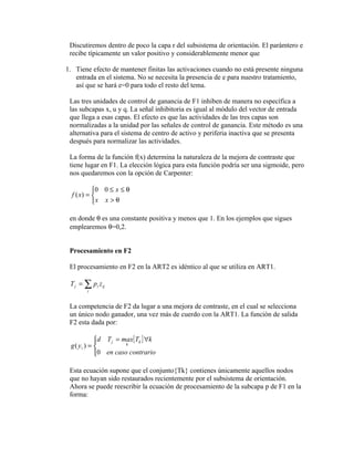 Discutiremos dentro de poco la capa r del subsistema de orientación. El parámtero e
 recibe típicamente un valor positivo y considerablemente menor que

1. Tiene efecto de mantener finitas las activaciones cuando no está presente ninguna
   entrada en el sistema. No se necesita la presencia de e para nuestro tratamiento,
   así que se hará e=0 para todo el resto del tema.

 Las tres unidades de control de ganancia de F1 inhiben de manera no específica a
 las subcapas x, u y q. La señal inhibitoria es igual al módulo del vector de entrada
 que llega a esas capas. El efecto es que las actividades de las tres capas son
 normalizadas a la unidad por las señales de control de ganancia. Este método es una
 alternativa para el sistema de centro de activo y periferia inactiva que se presenta
 después para normalizar las actividades.

 La forma de la función f(x) determina la naturaleza de la mejora de contraste que
 tiene lugar en F1. La elección lógica para esta función podría ser una sigmoide, pero
 nos quedaremos con la opción de Carpenter:

           0 0 ≤ x ≤ θ
  f ( x) = 
           x x > θ

 en donde θ es una constante positiva y menos que 1. En los ejemplos que sigues
 emplearemos θ=0,2.


 Procesamiento en F2

 El procesamiento en F2 en la ART2 es idéntico al que se utiliza en ART1.

 T j = ∑ pi z ij
        i


 La competencia de F2 da lugar a una mejora de contraste, en el cual se selecciona
 un único nodo ganador, una vez más de cuerdo con la ART1. La función de salida
 F2 esta dada por:

            d T j = max{Tk } ∀k
            
 g ( yi ) =          k

            0 en caso contrario
            

 Esta ecuación supone que el conjunto{Tk} contienes únicamente aquellos nodos
 que no hayan sido restaurados recientemente por el subsistema de orientación.
 Ahora se puede reescribir la ecuación de procesamiento de la subcapa p de F1 en la
 forma:
 