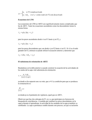u i si F 2 estadesactivada
pi = 
     u i + dz ij si el j − esimo nodo de F 2 está desactivado

Ecuaciones de LTM

Las ecuaciones de LTM en ART2 son significativamente menos complicadas que
las de ART1. Tanto las ecuaciones ascendentes como las descendentes tienen la
misma forma

z ji = g ( y i )( pi − z ji )



para los pesos ascendentes desde vi en F1 hasta vj en F2, y

z ji = g ( yi )( pi − z ji )


para los pesos descendentes que van desde vj en F2 hasta vi en F1. Si vJ es el nodo
ganador de F2, entonces se puede utilizar la acuación anterior y demostrar que

z Ji = d (u i + dz iJ − z Ji )



El subsistema de orientación de ART2


Basándonos en la tabla anterior se puede construir la ecuación de las actividades de
los nodos de la capa r del subsistema de orientación:

           u i + cpi
ri =
       || u || + || cp ||

en donde se ha supuesto una vez más, que e=0. La condición para que se produzca
la restauración es:

   ρ
        >1
|| r ||

en donde ρ es el parámetro de vigilancia, igual que en ART1.

Obsérvese que hay dos subcapas de F1, p y u, que participan en el proceso de
búsqueda de coincidencias. A medida que cambian los pesos descendentes en la
capa p durante el aprendizaje, la actividad de las unidades de la capa p también va
cambiando. La capa u permanece estable durante este proceso, así que su inclusión
 