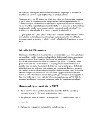 en el proceso de búsqueda de coincidencias evita que tenga lugar la restauración
 mientras está teniendo lugar el aprendizaje de una nueva trama.

 Supóngase ahora que F2 si tiene una salida, procedente de alguna unidad ganadora,
 y que la trama de entrada tiene que ser aprendida o codificada por la unidad F2.
 Tampoco se desea una restauración en ese caso. A partir de la ecuación anterior, se
 ve que p=u+dzij, en donde la j-ésima unidad de F2 es la ganadora. Si damos valores
 iniciales nulos a todos los pesos descendentes entonces la salida inicial de F2 no
 tendrá efecto sobre el valor de p; esto es, p seguirá siendo igual a u.

 Al igual que en ART1, una falta de coincidencia suficiente entre el vector de entrada
 ascendente y la plantilla descendente da lugar a una restauración. En ART2, la
 trama ascendente se toma en el subnivel u de F1 y la plantilla descendente se toma
 en p.



 Iniciación de LTM ascendente.

 Hemos esta describiendo la modificación de los rastros de LTM, o pesos, en el caso
 de aprendizaje rápido. Examinemos la conducta dinámica de los pesos ascendentes
 durante un intento de aprendizaje. Supóngase que un cierto nodo de F2 ha
 codificado anteriormente un vector de entrada tal que zji=ui/(1-d) es el vector de
 pesos ascendente del j-ésimo nodo de Fs. Supóngase que ese mismo nodo es el
 ganador para una trama ligeramente distinta, una para la cual el grado de falta de
 coincidencia no sea suficiente para producir una restauración. Entonces los pesos
 ascendentes serán recodificados para que coincidan con el nuevo vector de entrada.
 Durante este proceso dinámico de recodificación, ||zj|| puede disminuir antes de
 volver al valor. Durante este período decreciente,, ||r|| también irá disminuyendo. Si
 hay otros nodos cuyos pesos recibido valores iniciales tales que ||zj(0)||>1/(1-d),
 entonces la red podría cambiar de ganador en medio del proceso de aprendizaje.


 Resumen del procesamiento en ART2
1- Se da un valor inicial igual al vector nulo a las salidas de todas las capas y
   subcapas, y se da el valor uno a un contador de ciclos.

2- Se aplica una trama de entrada, I, a la capa w de F1. La salida de esta capa es:

wi = I i + au i

3- Se hace una propagación hacia delante, hasta la subcapa x.
 