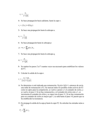 wi
  xi =
         e+ w

4- Se hace propagación hacia adelante, hasta la capa v.

vi = f ( xi ) + bf (qi )

5- Se hace una propagación hasta la subcapa u.

        vi
ui =
       e+ v

6- Se hace propagación hasta la subcapa p

pi = u i + ∑ g ( y i )z ji
                 j



7- Se hace una propagación hasta la subcapa q.

        pi
qi =
       e+ p

8- Se repiten los pasos 2 al 7 cuantas veces sea necesario para estabilizar los valores
   de F1.

9- Calcular la salida de la capa r.

           u i + cpi
ri =
       || u || + || cp ||

10- Se determina si está indicada una restauración. Si ρ/(e+||r||)>1, entonces de envía
    una señal de restauración a F2. Se marcan todos los posibles nodos activos de F2
    como no aptos para la competición, se vuelve a poner a 1 el contador de ciclos, y
    se vuelve al paso 2. Si no hay restauración, y el contador de ciclos esta a 1, se
    incrementa el contador de ciclos y se sigue con el paso 11. Si no hay restauración
    pero en contador de ciclos es mayor que 1, se salta hasta el paso 14, puesto que se
    ha establecido la resonancia.

11- Se propaga la salida de la capa p hasta la capa F2. Se calculan las entradas netas a
    F2

 T j = ∑ pi z ji
          i =1
 