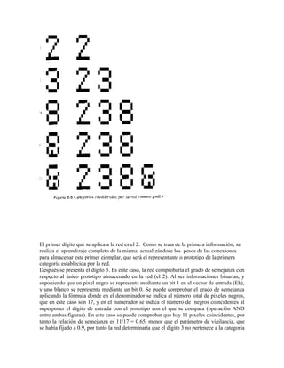 El primer dígito que se aplica a la red es el 2. Como se trata de la primera información, se
realiza el aprendizaje completo de la misma, actualizándose los pesos de las conexiones
para almacenar este primer ejemplar, que será el representante o prototipo de la primera
categoría establecida por la red.
Después se presenta el dígito 3. Es ente caso, la red comprobaría el grado de semejanza con
respecto al único prototipo almacenado en la red (el 2). Al ser informaciones binarias, y
suponiendo que un pixel negro se representa mediante un bit 1 en el vector de entrada (Ek),
y uno blanco se representa mediante un bit 0. Se puede comprobar el grado de semejanza
aplicando la fórmula donde en el denominador se indica el número total de pixeles negros,
que en este caso son 17, y en el numerador se indica el número de negros coincidentes al
superponer el dígito de entrada con el prototipo con el que se compara (operación AND
entre ambas figuras). En este caso se puede comprobar que hay 11 pixeles coincidentes, por
tanto la relación de semejanza es 11/17 = 0.65, menor que el parámetro de vigilancia, que
se había fijado a 0.9, por tanto la red determinaría que el dígito 3 no pertenece a la categoría
 