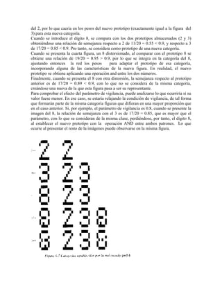 del 2, por lo que caería en los pesos del nuevo prototipo (exactamente igual a la figura del
3) para esta nueva categoría.
Cuando se introduce el dígito 8, se compara con los dos prototipos almacenados (2 y 3)
obteniéndose una relación de semejanza respecto a 2 de 11/20 = 0.55 < 0.9, y respecto a 3
de 17/20 = 0.85 < 0.9. Pro tanto, se considera como prototipo de una nueva categoría.
Cuando se presenta la cuarta figura, un 8 distorsionado, al comparar con el prototipo 8 se
obtiene una relación de 19/20 = 0.95 > 0.9, por lo que se integra en la categoría del 8,
ajustando entonces la red los pesos           para adaptar el prototipo de esa categoría,
incorporando alguna de las características de la nueva figura. En realidad, el nuevo
prototipo se obtiene aplicando una operación and entre los dos números.
Finalmente, cuando se presenta el 8 con otra distorsión, la semejanza respecto al prototipo
anterior es de 17/20 = 0.89 < 0.9, con lo que no se considera de la misma categoría,
creándose una nueva de la que esta figura pasa a ser su representante.
Para comprobar el efecto del parámetro de vigilancia, puede analizarse lo que ocurriría si su
valor fuese menor. En ese caso, se estaría relajando la condición de vigilancia, de tal forma
que formarán parte de la misma categoría figuras que difieran en una mayor proporción que
en el caso anterior. Si, por ejemplo, el parámetro de vigilancia es 0.8, cuando se presente la
imagen del 8, la relación de semejanza con el 3 es de 17/20 = 0.85, que es mayor que el
parámetro, con lo que se consideran de la misma clase, perdiéndose, por tanto, el dígito 8,
al establecer el nuevo prototipo con la operación AND entre ambos patrones. Lo que
ocurre al presentar el resto de la imágenes puede observarse en la misma figura.
 