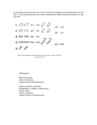 Se ha producido una división en 2 clases (3,5) de las imágenes que originalmente eran del
tipo 3. Este problema puede solucionarse mediante una etapa de postprocesamiento en otra
red ART.




       Bobliografia:

       Redes neuronales
       James A. Freeman
       Addison Wesley Iberoamericana

       Redes neuronales artificiales
       Fundamentos, modelos y aplicaciones.
       José R. Hilera
       Victor J. Martínez
       Addison Wesley Iberoamericana
 