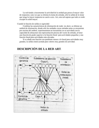 La red tiende a incrementar la actividad de la unidad que posea el mayor valor
  de respuesta y una vez que se elimina la trama de entrada, sólo la salida de la instar
  que tenga la mayor respuesta no caerá a cero. Así, esta red supone que todo es ruido
  excepto la señal mayor.

Cuando la función de salida es sigmoidal:
      Combina las características de eliminación de ruido (es decir, se obtiene un
  umbral de eliminación, donde sólo las unidades cuyas entradas netas se encuentran
  por encima del umbral, experimentaran un incremento en su actividad) con la
  capacidad de almacenar una representación precisa del vector de entrada, al tener
  una función de grado superior a la función lineal para actividades pequeñas y una
  función lineal para actividades más elevadas.
      Si se añade una función con pendiente menor a la lineal para actividades muy
  grandes, la salida estará acotada para valores muy grandes de actividad.


DESCRIPCIÓN DE LA RED ART.
 