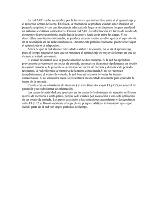 La red ART recibe su nombre por la forma en que interactúan entre sí el aprendizaje y
el recuerdo dentro de la red. En física, la resonancia se produce cuando una vibración de
pequeña amplitud y con una frecuencia adecuada da lugar a oscilaciones de gran amplitud
en sistemas eléctricos o mecánicos. En una red ART, la información, en forma de salidas de
elementos de procesamiento, oscila hacia delante y hacia atrás entre las capas. Si se
desarrollan unas tramas adecuadas, se produce una oscilación estable, que es el equivalente
de la resonancia en las redes neuronales. Durante este periodo resonante, puede tener lugar
el aprendizaje o la adaptación.
     Antes de que la red alcance este estado estable o resonante, no se da el aprendizaje,
pues el tiempo necesario para que se produzca el aprendizaje es mayor al tiempo en que se
alcanza el estado resonante.
     El estado resonante solo se puede alcanzar de dos maneras. Si la red ha aprendido
previamente a reconocer un vector de entrada, entonces se alcanzará rápidamente un estado
resonante cuando se le presente a la entrada ese vector de entrada y durante este periodo
resonante, la red reforzará la memoria de la trama almacenada.Si no se reconoce
inmediatamente el vector de entrada, la red buscará a través de todas las tramas
almacenadas. Si no encuentra nada, la red entrará en un estado resonante para aprender la
trama de la entrada.
     Cuanta con un subsistema de atención ( el cual tiene dos capas F1 y F2), un control de
ganancia y un subsistema de orientación.
     Las capas de actividad que aparecen en las capas del subsistema de atención se llaman
rastros de memoria a corto plazo, porque sólo existen por asociación a una sola aplicación
de un vector de entrada. Los pesos asociados a las conexiones ascendentes y descendentes
entre F1 y F2 se llaman memoria a largo plazo, porque codifican información que sigue
siendo parte de la red por largos periodos de tiempo.
 