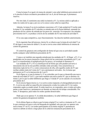 Coma la trama S es igual a la trama de entrada I, esta señal inhibitoria proveniente de S
a A cancela el efecto excitatorio procedente de I en A, de tal forma que A permanece
inactiva.

    Por otro lado, G suministra una señal excitatoria a F1. La misma señal es aplicada a
todos los nodos de la capa y por eso se le conoce como señal no específica.

     Además, la trama S se envía mediante conexiones a F2. Cada unidad de F2 recibe toda
la trama S. Las unidades de F2 calculan su entrada neta en la forma habitual, sumando los
productos de los valores de entrada por los pesos de conexión. En respuesta a las entradas
provenientes de F1, se produce a través de las unidades de F2 una trama de actividad Y.

    F2 es una capa competitiva, cuyo funcionamiento fue descrito también anteriormente.

    En la siguiente fase del proceso, (inciso b), se observa que la trama de actividad Y en
F2 da lugar a una trama de salida U, la cual se envía como señal inhibitoria al sistema de
control de ganancia.

     El control de ganancia está configurado de forma tal que cesa su actividad cuando
recibe cualquier señal inhibitoria procedente de F2.

     U pasa a ser también una segunda entrada para las unidades de F1. Al llegar a F1, U es
ponderada con los pesos (memoria a largo plazo) de las conexiones ascendentes de F1, así
que U es transformada al multiplicarla por los pesos y al resultado le llamamos V.
     Las unidades de F1 y F2 se constituyen de tal forma que sólo pueden activarse si
únicamente dos de las tres posibles entradas están activadas. Esta característica se
denomina regla de los 2/3, y como consecuencia de ella, sólo aquellos nodos de F1 que
reciban señales tanto de I como de V van a permanecer activados. Así, la trama que
permanece en F1 es la intersección de I con V.
     En la figura se ve que la tramas I y V no coinciden, por lo que se desarrolla una nueva
trama de actividad X* en F1 y por tanto también una nueva trama S*, que es distinta a la
trama I, por lo que la señal inhibitoria que llega a A desde S* ya no cancela a la excitación
procedente de I.
     En la tercera figura (inciso c), A se activa como respuesta a la desigualdad presente en
F1. A envía una señal no específica de restauración a todos los nodos de F2, los cuales
responden según su estado actual. Si están inactivos, no responden, pero si están activados,
pasan a estar inactivos y permanecen así durante un intervalo de tiempo considerable. Por
tanto, Y desaparece, pues todos los nodos quedan desactivados.

    Dado que ya no aparece Y, la salida descendente y la señal inhibitoria que llega al
control de ganancia desaparecen también.

     En la última figura se observa que la trama original X se vuelve a instaurar en F1, con
lo que comienza un nuevo ciclo de búsqueda de igualdad, solo que esta vez aparece una
nueva trama Y* en F2. Los nodos participantes en la trama original Y permanecen
inactivos debido al efecto a largo plazo de la señal de restauración procedente de A.
 