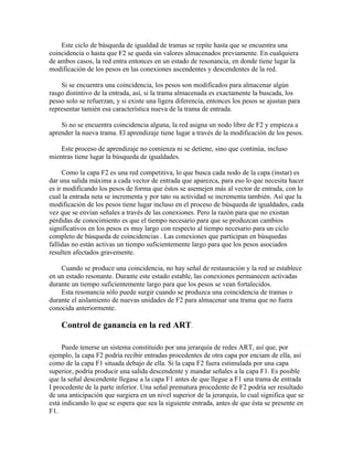 Este ciclo de búsqueda de igualdad de tramas se repite hasta que se encuentra una
coincidencia o hasta que F2 se queda sin valores almacenados previamente. En cualquiera
de ambos casos, la red entra entonces en un estado de resonancia, en donde tiene lugar la
modificación de los pesos en las conexiones ascendentes y descendentes de la red.

    Si se encuentra una coincidencia, los pesos son modificados para almacenar algún
rasgo distintivo de la entrada, así, si la trama almacenada es exactamente la buscada, los
pesso solo se refuerzan, y si existe una ligera diferencia, entonces los pesos se ajustan para
representar tamién esa característica nueva de la trama de entrada.

    Si no se encuentra coincidencia alguna, la red asigna un nodo libre de F2 y empieza a
aprender la nueva trama. El aprendizaje tiene lugar a través de la modificación de los pesos.

    Este proceso de aprendizaje no comienza ni se detiene, sino que continúa, incluso
mientras tiene lugar la búsqueda de igualdades.

     Como la capa F2 es una red competitiva, lo que busca cada nodo de la capa (instar) es
dar una salida máxima a cada vector de entrada que aparezca, para eso lo que necesita hacer
es ir modificando los pesos de forma que éstos se asemejen más al vector de entrada, con lo
cual la entrada neta se incrementa y por tato su actividad se incrementa también. Así que la
modificación de los pesos tiene lugar incluso en el proceso de búsqueda de igualdades, cada
vez que se envían señales a través de las conexiones. Pero la razón para que no existan
pérdidas de conocimiento es que el tiempo necesario para que se produzcan cambios
significativos en los pesos es muy largo con respecto al tiempo necesario para un ciclo
completo de búsqueda de coincidencias . Las conexiones que participan en búsquedas
fallidas no están activas un tiempo suficientemente largo para que los pesos asociados
resulten afectados gravemente.

    Cuando se produce una coincidencia, no hay señal de restauración y la red se establece
en un estado resonante. Durante este estado estable, las conexiones permanecen activadas
durante un tiempo suficientemente largo para que los pesos se vean fortalecidos.
    Esta resonancia sólo puede surgir cuando se produzca una coincidencia de tramas o
durante el aislamiento de nuevas unidades de F2 para almacenar una trama que no fuera
conocida anteriormente.

    Control de ganancia en la red ART.

     Puede tenerse un sistema constituido por una jerarquía de redes ART, así que, por
ejemplo, la capa F2 podría recibir entradas procedentes de otra capa por enciam de ella, así
como de la capa F1 situada debajo de ella. Si la capa F2 fuera estimulada por una capa
superior, podría producir una salida descendente y mandar señales a la capa F1. Es posible
que la señal descendente llegase a la capa F1 antes de que llegue a F1 una trama de entrada
I procedente de la parte inferior. Una señal prematura procedente de F2 podría ser resultado
de una anticipación que surgiera en un nivel superior de la jerarquía, lo cual significa que se
está indicando lo que se espera que sea la siguiente entrada, antes de que ésta se presente en
F1.
 