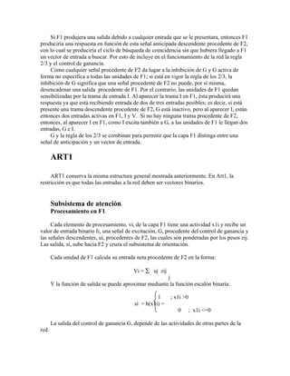 Si F1 produjera una salida debido a cualquier entrada que se le presentara, entonces F1
produciría una respuesta en función de esta señal anticipada descendente procedente de F2,
con lo cual se produciría el ciclo de búsqueda de coincidencia sin que hubiera llegado a F1
un vector de entrada a buscar. Por esto de incluye en el funcionamiento de la red la regla
2/3 y el control de ganancia.
     Como cualquier señal procedente de F2 da lugar a la inhibición de G y G activa de
forma no específica a todas las unidades de F1; si está en vigor la regla de los 2/3, la
inhibición de G significa que una señal procedente de F2 no puede, por sí misma,
desencadenar una salida procedente de F1. Por el contrario, las unidades de F1 quedan
sensibilizadas por la trama de entrada I. Al aparecer la trama I en F1, ésta producirá una
respuesta ya que está recibiendo entrada de dos de tres entradas posibles; es decir, si está
presente una trama descendente procedente de F2, G está inactivo, pero al aparecer I, están
entonces dos entradas activas en F1, I y V. Si no hay ninguna trama procedente de F2,
entonces, al aparecer I en F1, como I excita también a G, a las unidades de F1 le llegan dos
entradas, G e I.
     G y la regla de los 2/3 se combinan para permitir que la capa F1 distinga entre una
señal de anticipación y un vector de entrada.

       ART1

     ART1 conserva la misma estructura general mostrada anteriormente. En Art1, la
restricción es que todas las entradas a la red deben ser vectores binarios.


       Subsistema de atención.
       Procesamiento en F1.

     Cada elemento de procesamiento, vi, de la capa F1 tiene una actividad x1i y recibe un
valor de entrada binario Ii, una señal de excitación, G, procedente del control de ganancia y
las señales descendentes, ui, procedentes de F2, las cuales son ponderadas por los pesos zij.
Las salida, si, sube hacia F2 y cruza el subsistema de orientación.

       Cada unidad de F1 calcula su entrada neta procedente de F2 en la forma:

                                            Vi = ∑ uj zij
                                                         j
       Y la función de salida se puede aproximar mediante la función escalón binaria:

                                                      1     ; x1i >0
                                            si = h(x1i) =
                                                               0       ; x1i <=0

       La salida del control de ganancia G, depende de las actividades de otras partes de la
red.
 