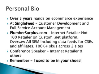 Over 5 years hands on ecommerce experienceAt SingleFeed – Customer Development and Full Service Account ManagementPlumberSurplus.com – Internet Retailer Hot 100 Retailer on Custom .net platform. Oversaw All SEM including data feeds for CSEs and affiliates. 100K+ skusacross 2 sitesConference Speaker – Internet Retailer & othersRemember - I used to be in your shoes!Personal Bio