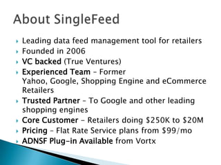 Leading data feed management tool for retailersFounded in 2006VC backed (True Ventures)Experienced Team – Former Yahoo, Google, Shopping Engine and eCommerce RetailersTrusted Partner – To Google and other leading shopping enginesCore Customer - Retailers doing $250K to $20MPricing – Flat Rate Service plans from $99/moADNSF Plug-in Available from VortxAbout SingleFeed