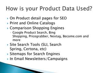 On Product detail pages for SEOPrint and Online CatalogsComparison Shopping EnginesGoogle Product Search, Bing Shopping, Pricegrabber, Nextag, Become.com and moreSite Search Tools (SLI, Search Spring, Certona, etc)Sitemaps for Search EnginesIn Email Newsletters/CampaignsHow is your Product Data Used?