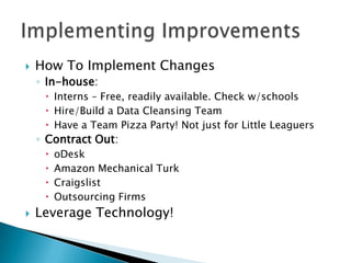 How To Implement ChangesIn-house: Interns – Free, readily available. Check w/schoolsHire/Build a Data Cleansing TeamHave a Team Pizza Party! Not just for Little LeaguersContract Out:oDeskAmazon Mechanical TurkCraigslistOutsourcing FirmsLeverage Technology!Implementing Improvements