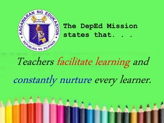 The DepEd Mission
states that. . .
Teachers facilitate learning and
constantly nurture every learner.
 