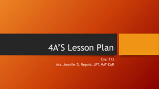 4A’S Lesson Plan
Eng. 113
Mrs. Jennifer D. Regoris, LPT, MAT-CAR
 