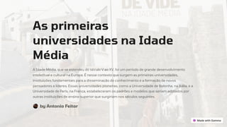 As primeiras
universidades na Idade
Média
A Idade Média, que se estendeu do século V ao XV, foi um período de grande desenvolvimento
intelectual e cultural na Europa. É nesse contexto que surgem as primeiras universidades,
instituições fundamentais para a disseminação do conhecimento e a formação de novos
pensadores e líderes. Essas universidades pioneiras, como a Universidade de Bolonha, na Itália, e a
Universidade de Paris, na França, estabeleceram os padrões e modelos que seriam adotados por
outras instituições de ensino superior que surgiriam nos séculos seguintes.
by Antonio Feitor
 