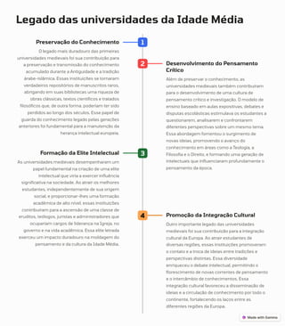 Legado das universidades da Idade Média
1
Preservação do Conhecimento
O legado mais duradouro das primeiras
universidades medievais foi sua contribuição para
a preservação e transmissão do conhecimento
acumulado durante a Antiguidade e a tradição
árabe-islâmica. Essas instituições se tornaram
verdadeiros repositórios de manuscritos raros,
abrigando em suas bibliotecas uma riqueza de
obras clássicas, textos científicos e tratados
filosóficos que, de outra forma, poderiam ter sido
perdidos ao longo dos séculos. Esse papel de
guarda do conhecimento legado pelas gerações
anteriores foi fundamental para a manutenção da
herança intelectual europeia.
2 Desenvolvimento do Pensamento
Crítico
Além de preservar o conhecimento, as
universidades medievais também contribuíram
para o desenvolvimento de uma cultura de
pensamento crítico e investigação. O modelo de
ensino baseado em aulas expositivas, debates e
disputas escolásticas estimulava os estudantes a
questionarem, analisarem e confrontarem
diferentes perspectivas sobre um mesmo tema.
Essa abordagem fomentou o surgimento de
novas ideias, promovendo o avanço do
conhecimento em áreas como a Teologia, a
Filosofia e o Direito, e formando uma geração de
intelectuais que influenciaram profundamente o
pensamento da época.
3
Formação da Elite Intelectual
As universidades medievais desempenharam um
papel fundamental na criação de uma elite
intelectual que viria a exercer influência
significativa na sociedade. Ao atrair os melhores
estudantes, independentemente de sua origem
social, e proporcionar-lhes uma formação
acadêmica de alto nível, essas instituições
contribuíram para a ascensão de uma classe de
eruditos, teólogos, juristas e administradores que
ocupariam cargos de liderança na Igreja, no
governo e na vida acadêmica. Essa elite letrada
exerceu um impacto duradouro na moldagem do
pensamento e da cultura da Idade Média.
4 Promoção da Integração Cultural
Outro importante legado das universidades
medievais foi sua contribuição para a integração
cultural da Europa. Ao atrair estudantes de
diversas regiões, essas instituições promoveram
o contato e a troca de ideias entre tradições e
perspectivas distintas. Essa diversidade
enriqueceu o debate intelectual, permitindo o
florescimento de novas correntes de pensamento
e o intercâmbio de conhecimentos. Essa
integração cultural favoreceu a disseminação de
ideias e a circulação de conhecimento por todo o
continente, fortalecendo os laços entre as
diferentes regiões da Europa.
 