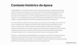 Contexto histórico da época
A Idade Média foi um período complexo e diverso na história europeia, marcado por profundas
transformações sociais, políticas, econômicas e culturais. Após a queda do Império Romano do
Ocidente no século V, a Europa Ocidental mergulhou em um período de instabilidade, com a
ascensão de reinos bárbaros e o domínio da Igreja Católica. No entanto, a partir do século XI,
observou-se um gradual processo de desenvolvimento e prosperidade, com o florescimento das
cidades, o surgimento da classe mercantil e a expansão do comércio internacional.
Foi neste cenário de crescimento e urbanização que as primeiras universidades começaram a se
formar, inicialmente em cidades como Bolonha, Paris e Oxford. Essas instituições de ensino
superior surgiram como centros de estudo e disseminação do conhecimento, abrigando
intelectuais, estudantes e mestres das mais diversas áreas, desde a Teologia até as Artes Liberais.
Essa efervescência cultural e intelectual refletia a transformação gradual pela qual passava a
sociedade medieval, com a emergência de uma elite letrada e a valorização do saber.
Portanto, o contexto histórico da Idade Média, com suas luzes e sombras, foi fundamental para o
surgimento e desenvolvimento das primeiras universidades na Europa, que se tornariam
instituições-chave para a preservação e transmissão do conhecimento, bem como para a formação
de lideranças e a promoção do progresso intelectual naquele período.
 