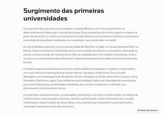 Surgimento das primeiras
universidades
O surgimento das primeiras universidades na Idade Média foi um marco significativo no
desenvolvimento intelectual e cultural da Europa. Essas instituições de ensino superior surgiram a
partir do século XI, em meio a um processo de urbanização e crescimento econômico que marcava
a transição da sociedade feudal para uma sociedade mais comercial e mercantil.
As universidades pioneiras, como a Universidade de Bolonha, na Itália, e a Universidade de Paris, na
França, foram inicialmente concebidas como comunidades de mestres e estudantes, dedicadas ao
estudo e à transmissão do conhecimento. Elas se estabeleceram em cidades importantes, onde o
comércio e a circulação de ideias floresciam, atraindo pensadores e eruditos de diversas partes da
Europa.
O modelo organizacional dessas primeiras universidades era baseado em guildas e corporações,
com uma estrutura hierárquica que incluía reitores, decanos e professores. Os currículos
abrangiam uma ampla gama de disciplinas, desde a Teologia e o Direito até as Artes Liberais, como
Gramática, Retórica e Lógica. Esse ambiente de pluralidade intelectual e liberdade de pensamento
era o que distinguia as universidades medievais das escolas monásticas e catedrais, que
dominavam o ensino anteriormente.
O surgimento dessas primeiras universidades representou um marco transformador na história do
conhecimento e da educação na Europa, abrindo caminho para o desenvolvimento de uma elite
intelectual e a disseminação de novas ideias e descobertas que impactariam profundamente a
sociedade medieval e os séculos vindouros.
 