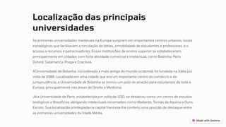 Localização das principais
universidades
As primeiras universidades medievais na Europa surgiram em importantes centros urbanos, locais
estratégicos que facilitavam a circulação de ideias, a mobilidade de estudantes e professores, e o
acesso a recursos e patrocinadores. Essas instituições de ensino superior se estabeleceram
principalmente em cidades com forte atividade comercial e intelectual, como Bolonha, Paris,
Oxford, Salamanca, Praga e Cracóvia.
A Universidade de Bolonha, considerada a mais antiga do mundo ocidental, foi fundada na Itália por
volta de 1088. Localizada em uma cidade que era um importante centro do comércio e da
jurisprudência, a Universidade de Bolonha se tornou um polo de atração para estudantes de toda a
Europa, principalmente nas áreas de Direito e Medicina.
Já a Universidade de Paris, estabelecida por volta de 1150, se destacou como um centro de estudos
teológicos e filosóficos, abrigando intelectuais renomados como Abelardo, Tomás de Aquino e Duns
Escoto. Sua localização privilegiada na capital francesa lhe conferiu uma posição de destaque entre
as primeiras universidades da Idade Média.
 