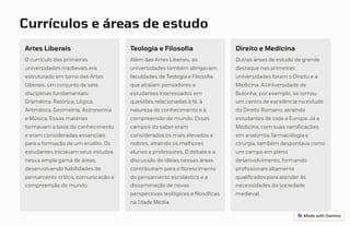Currículos e áreas de estudo
Artes Liberais
O currículo das primeiras
universidades medievais era
estruturado em torno das Artes
Liberais, um conjunto de sete
disciplinas fundamentais:
Gramática, Retórica, Lógica,
Aritmética, Geometria, Astronomia
e Música. Essas matérias
formavam a base do conhecimento
e eram consideradas essenciais
para a formação de um erudito. Os
estudantes iniciavam seus estudos
nessa ampla gama de áreas,
desenvolvendo habilidades de
pensamento crítico, comunicação e
compreensão do mundo.
Teologia e Filosofia
Além das Artes Liberais, as
universidades também abrigavam
faculdades de Teologia e Filosofia,
que atraíam pensadores e
estudantes interessados em
questões relacionadas à fé, à
natureza do conhecimento e à
compreensão do mundo. Esses
campos do saber eram
considerados os mais elevados e
nobres, atraindo os melhores
alunos e professores. O debate e a
discussão de ideias nessas áreas
contribuíram para o florescimento
do pensamento escolástico e a
disseminação de novas
perspectivas teológicas e filosóficas
na Idade Média.
Direito e Medicina
Outras áreas de estudo de grande
destaque nas primeiras
universidades foram o Direito e a
Medicina. A Universidade de
Bolonha, por exemplo, se tornou
um centro de excelência no estudo
do Direito Romano, atraindo
estudantes de toda a Europa. Já a
Medicina, com suas ramificações
em anatomia, farmacologia e
cirurgia, também despontava como
um campo em pleno
desenvolvimento, formando
profissionais altamente
qualificados para atender às
necessidades da sociedade
medieval.
 