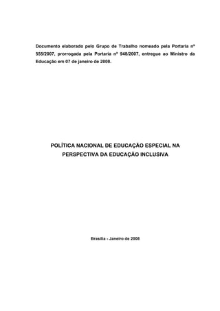 Documento elaborado pelo Grupo de Trabalho nomeado pela Portaria nº
555/2007, prorrogada pela Portaria nº 948/2007, entregue ao Ministro da
Educação em 07 de janeiro de 2008.
POLÍTICA NACIONAL DE EDUCAÇÃO ESPECIAL NA
PERSPECTIVA DA EDUCAÇÃO INCLUSIVA
Brasília - Janeiro de 2008
 