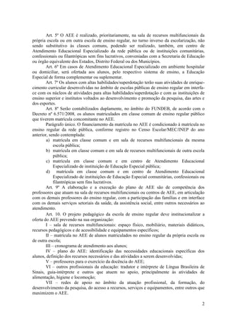 Art. 5º O AEE é realizado, prioritariamente, na sala de recursos multifuncionais da
própria escola ou em outra escola de ensino regular, no turno inverso da escolarização, não
sendo substitutivo às classes comuns, podendo ser realizado, também, em centro de
Atendimento Educacional Especializado da rede pública ou de instituições comunitárias,
confessionais ou filantrópicas sem fins lucrativos, conveniadas com a Secretaria de Educação
ou órgão equivalente dos Estados, Distrito Federal ou dos Municípios.
Art. 6º Em casos de Atendimento Educacional Especializado em ambiente hospitalar
ou domiciliar, será ofertada aos alunos, pelo respectivo sistema de ensino, a Educação
Especial de forma complementar ou suplementar.
Art. 7º Os alunos com altas habilidades/superdotação terão suas atividades de enrique-
cimento curricular desenvolvidas no âmbito de escolas públicas de ensino regular em interfa-
ce com os núcleos de atividades para altas habilidades/superdotação e com as instituições de
ensino superior e institutos voltados ao desenvolvimento e promoção da pesquisa, das artes e
dos esportes.
Art. 8º Serão contabilizados duplamente, no âmbito do FUNDEB, de acordo com o
Decreto nº 6.571/2008, os alunos matriculados em classe comum de ensino regular público
que tiverem matrícula concomitante no AEE.
Parágrafo único. O financiamento da matrícula no AEE é condicionado à matrícula no
ensino regular da rede pública, conforme registro no Censo Escolar/MEC/INEP do ano
anterior, sendo contemplada:
a) matrícula em classe comum e em sala de recursos multifuncionais da mesma
escola pública;
b) matrícula em classe comum e em sala de recursos multifuncionais de outra escola
pública;
c) matrícula em classe comum e em centro de Atendimento Educacional
Especializado de instituição de Educação Especial pública;
d) matrícula em classe comum e em centro de Atendimento Educacional
Especializado de instituições de Educação Especial comunitárias, confessionais ou
filantrópicas sem fins lucrativos.
Art. 9º A elaboração e a execução do plano de AEE são de competência dos
professores que atuam na sala de recursos multifuncionais ou centros de AEE, em articulação
com os demais professores do ensino regular, com a participação das famílias e em interface
com os demais serviços setoriais da saúde, da assistência social, entre outros necessários ao
atendimento.
Art. 10. O projeto pedagógico da escola de ensino regular deve institucionalizar a
oferta do AEE prevendo na sua organização:
I – sala de recursos multifuncionais: espaço físico, mobiliário, materiais didáticos,
recursos pedagógicos e de acessibilidade e equipamentos específicos;
II – matrícula no AEE de alunos matriculados no ensino regular da própria escola ou
de outra escola;
III – cronograma de atendimento aos alunos;
IV – plano do AEE: identificação das necessidades educacionais específicas dos
alunos, definição dos recursos necessários e das atividades a serem desenvolvidas;
V – professores para o exercício da docência do AEE;
VI – outros profissionais da educação: tradutor e intérprete de Língua Brasileira de
Sinais, guia-intérprete e outros que atuem no apoio, principalmente às atividades de
alimentação, higiene e locomoção;
VII – redes de apoio no âmbito da atuação profissional, da formação, do
desenvolvimento da pesquisa, do acesso a recursos, serviços e equipamentos, entre outros que
maximizem o AEE.
2
 