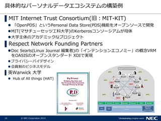 14 © NEC Corporation 2015
具体的なパーソナルデータエコシステムの構築例
▌MIT Internet Trust Consortium(旧：MIT-KIT)
 「OpenPDS」というPersonal Data Store(PDS)機能をオープンソースで開発
MIT(マサチューセッツ工科大学)のKerberosコンソーシアムが母体
大学主体のアカデミックなプロジェクト
▌Respect Network Founding Partners
Doc Searls(Linux Journal 編集者)の「インテンションエコノミー」の概念VRM
をOASISのオープンスタンダード XDIで実現
 プライバシーバイデザイン
 会員制のビジネスモデル
▌英Warwick 大学
 Hub of All things (HAT)
 