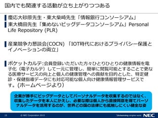 15 © NEC Corporation 2015
国内でも関連する活動が立ち上がりつつある
▌慶応大砂原先生・東大柴崎先生「情報銀行コンソーシアム」
▌東大橋田先生「集めないビッグデータコンソーシアム」Personal
Life Repository (PLR)
▌産業競争力懇談会(COCN) 「IOT時代におけるプライバシー保護と
イノベーションの両立」
▌ポケットカルテ:会員登録いただいた方々ひとりひとりの健康情報を電
子化（電子カルテ）して一元に管理し、簡単に閲覧可能とすることで更な
る医療サービスの向上と個人の健康管理への貢献を目的とした、特定健
診・保健指導データにも対応可能な個人向け健康情報管理サービスで
す。(ホームページより）
企業が勝手にビッグデータとしてパーソナルデータを収集するのではなく、
収集したデータを本人にかえし、必要な際は個人から直接同意を得てパーソ
ナルデータを活用するのが、世界どの国の法律にも抵触しにくい健全な姿
 