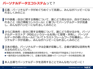5 © NEC Corporation 2015
パーソナルデータエコシステムって？
▌広義：パーソナルデータがめぐりめぐって流通し、みんながハッピーにな
れるしくみのこと
▌やや狭義：自分に関する情報について、誰にどう見せるか、自分で決めら
れること（自己情報コントロール）に基づいてパーソナルデータが流通
し、みんながハッピーになれるしくみのこと
▌さらに具体的：自分に関する情報について、誰にどう見せるかを、パーソ
ナルデータストア（PDS)というツールを用いて管理・共有し、パーソナ
ルデータの使い方ルールについてトラストフレームワークを構成し、パー
ソナルデータが流通し、みんながハッピーになれるしくみのこと
▌日本の場合、パーソナルデータは企業が収集して、企業が適切な活用を考
えるものだとしていた。
 情報の非対称性、計算機資源の非対称性から、一般市民が不利益をこうむりやすい
 一般市民からの反発が怖くて、企業が活用に躊躇⇒パーソナルデータの有効活用に壁
▌本人主導でパーソナルデータを活用することでみんなをハッピーに！
 