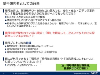6 © NEC Corporation 2015
暗号研究者としての背景
▌暗号技術は、計算機パワーを持たない個人でも、安全・安心・公平で効率的
にＩＴ社会を生きられるようになるツールであったのでは？
伝えたい人だけに伝える暗号化技術
情報が改ざんされたら検出できるデジタル署名技術
相手がどんな解析プログラムを走らせようとも、秘密がもれない、だまされない、正
しいことを確認できる。。。
▌暗号技術が使われていない現状：「種」を研究して、アスファルトの上に投
げ出しているのでは？？
▌暗号プロトコルの前提
 数学的仮定（素因数分解の難しさなど）が正しい
 自分の秘密鍵を安全に管理できる
 自分の計算機環境（自分のプログラム）が信頼できる
▌個人が利用できるＩＴ環境が「暗号技術利用」や「自己情報コントロール」
に適していないのではないか？
 ブラウザ、スマホのアプリ、、、 注：暗号研究者は職業柄、
性悪説なのでご容赦！
 