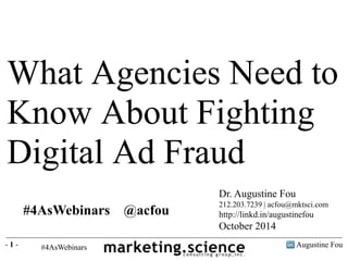 What Agencies Need to 
Know About Fighting 
Digital Ad Fraud 
Dr. Augustine Fou 
212.203.7239 | acfou@mktsci.com 
http://linkd.in/augustinefou 
October 2014 
#4AsWebinars @acfou 
- 1 - Augustine Fou 
 