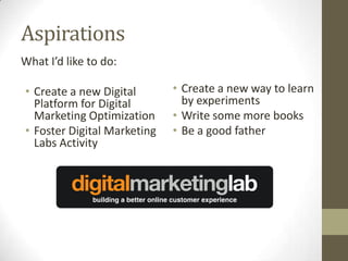 Aspirations
What I’d like to do:

• Create a new Digital       • Create a new way to learn
  Platform for Digital         by experiments
  Marketing Optimization     • Write some more books
• Foster Digital Marketing   • Be a good father
  Labs Activity
 