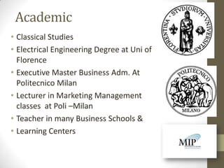 Academic
• Classical Studies
• Electrical Engineering Degree at Uni of
  Florence
• Executive Master Business Adm. At
  Politecnico Milan
• Lecturer in Marketing Management
  classes at Poli –Milan
• Teacher in many Business Schools &
• Learning Centers
 