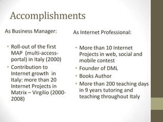 Accomplishments
As Business Manager:         As Internet Professional:

• Roll-out of the first      • More than 10 Internet
  MAP (multi-access-           Projects in web, social and
  portal) in Italy (2000)      mobile contest
• Contribution to            • Founder of DML
  Internet growth in         • Books Author
  Italy: more than 20
  Internet Projects in       • More than 200 teaching days
  Matrix – Virgilio (2000-     in 9 years tutoring and
  2008)                        teaching throughout Italy
 