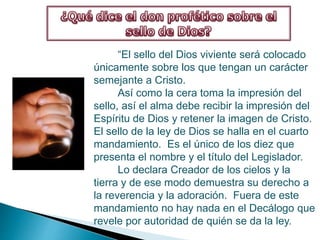 “El sello del Dios viviente será colocado
únicamente sobre los que tengan un carácter
semejante a Cristo.
Así como la cera toma la impresión del
sello, así el alma debe recibir la impresión del
Espíritu de Dios y retener la imagen de Cristo.
El sello de la ley de Dios se halla en el cuarto
mandamiento. Es el único de los diez que
presenta el nombre y el título del Legislador.
Lo declara Creador de los cielos y la
tierra y de ese modo demuestra su derecho a
la reverencia y la adoración. Fuera de este
mandamiento no hay nada en el Decálogo que
revele por autoridad de quién se da la ley.
 