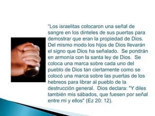 “Los israelitas colocaron una señal de
sangre en los dinteles de sus puertas para
demostrar que eran la propiedad de Dios.
Del mismo modo los hijos de Dios llevarán
el signo que Dios ha señalado. Se pondrán
en armonía con la santa ley de Dios. Se
coloca una marca sobre cada uno del
pueblo de Dios tan ciertamente como se
colocó una marca sobre las puertas de los
hebreos para librar al pueblo de la
destrucción general. Dios declara: "Y diles
también mis sábados, que fuesen por señal
entre mi y ellos" (Ez 20: 12).
 