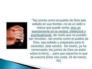 “Tan pronto como el pueblo de Dios sea
sellado en sus frentes -no es un sello o
marca que puede verse, sino un
asentamiento en la verdad, intelectual y
espiritualmente, de modo que no pueden
ser movidos-, tan pronto como el pueblo de
Dios, sea sellado y preparado para el
zarandeo, éste vendrá. De hecho, ya ha
comenzado; los juicios de Dios ya están
sobre la tierra,... para que sepamos lo que
se avecina (Dios nos cuida, 24 de marzo,
93)
 
