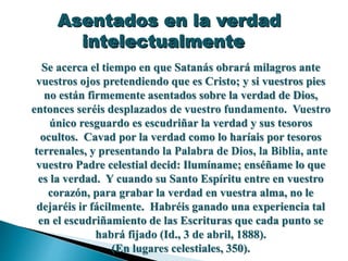 Asentados en la verdad
intelectualmente
Se acerca el tiempo en que Satanás obrará milagros ante
vuestros ojos pretendiendo que es Cristo; y si vuestros pies
no están firmemente asentados sobre la verdad de Dios,
entonces seréis desplazados de vuestro fundamento. Vuestro
único resguardo es escudriñar la verdad y sus tesoros
ocultos. Cavad por la verdad como lo haríais por tesoros
terrenales, y presentando la Palabra de Dios, la Biblia, ante
vuestro Padre celestial decid: Ilumíname; enséñame lo que
es la verdad. Y cuando su Santo Espíritu entre en vuestro
corazón, para grabar la verdad en vuestra alma, no le
dejaréis ir fácilmente. Habréis ganado una experiencia tal
en el escudriñamiento de las Escrituras que cada punto se
habrá fijado (Id., 3 de abril, 1888).
(En lugares celestiales, 350).
 