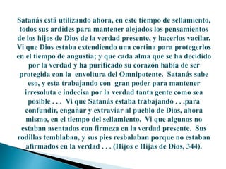 Satanás está utilizando ahora, en este tiempo de sellamiento,
todos sus ardides para mantener alejados los pensamientos
de los hijos de Dios de la verdad presente, y hacerlos vacilar.
Vi que Dios estaba extendiendo una cortina para protegerlos
en el tiempo de angustia; y que cada alma que se ha decidido
por la verdad y ha purificado su corazón había de ser
protegida con la envoltura del Omnipotente. Satanás sabe
eso, y esta trabajando con gran poder para mantener
irresoluta e indecisa por la verdad tanta gente como sea
posible . . . Vi que Satanás estaba trabajando . . .para
confundir, engañar y extraviar al pueblo de Dios, ahora
mismo, en el tiempo del sellamiento. Vi que algunos no
estaban asentados con firmeza en la verdad presente. Sus
rodillas temblaban, y sus pies resbalaban porque no estaban
afirmados en la verdad . . . (Hijos e Hijas de Dios, 344).
 