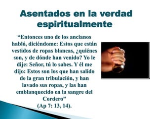 “Entonces uno de los ancianos
habló, diciéndome: Estos que están
vestidos de ropas blancas, ¿quiénes
son, y de dónde han venido? Yo le
dije: Señor, tú lo sabes. Y él me
dijo: Estos son los que han salido
de la gran tribulación, y han
lavado sus ropas, y las han
emblanquecido en la sangre del
Cordero”
(Ap 7: 13, 14).
Asentados en la verdad
espiritualmente
 