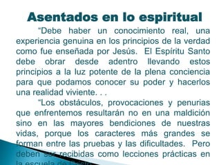 Asentados en lo espiritual
“Debe haber un conocimiento real, una
experiencia genuina en los principios de la verdad
como fue enseñada por Jesús. El Espíritu Santo
debe obrar desde adentro llevando estos
principios a la luz potente de la plena conciencia
para que podamos conocer su poder y hacerlos
una realidad viviente. . .
“Los obstáculos, provocaciones y penurias
que enfrentemos resultarán no en una maldición
sino en las mayores bendiciones de nuestras
vidas, porque los caracteres más grandes se
forman entre las pruebas y las dificultades. Pero
deben ser recibidas como lecciones prácticas en
 