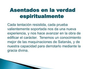 Asentados en la verdad
espiritualmente
Cada tentación resistida, cada prueba
valientemente soportada nos da una nueva
experiencia, y nos hace avanzar en la obra de
edificar el carácter. Tenemos un conocimiento
mejor de las maquinaciones de Satanás, y de
nuestra capacidad para derrotarlo mediante la
gracia divina.
 