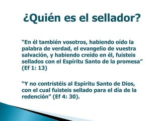 ¿Quién es el sellador?
“En él también vosotros, habiendo oído la
palabra de verdad, el evangelio de vuestra
salvación, y habiendo creído en él, fuisteis
sellados con el Espíritu Santo de la promesa”
(Ef 1: 13)
“Y no contristéis al Espíritu Santo de Dios,
con el cual fuisteis sellado para el día de la
redención” (Ef 4: 30).
 
