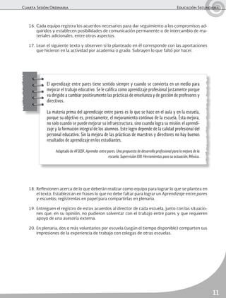 Cuarta Sesión Ordinaria	 Educación Secundaria
11
16.	Cada equipo registra los acuerdos necesarios para dar seguimiento a los compromisos ad-
quiridos y establecen posibilidades de comunicación permanente o de intercambio de ma-
teriales adicionales, entre otros aspectos.
17.	Lean el siguiente texto y observen si lo planteado en él corresponde con las aportaciones
que hicieron en la actividad por academia o grado. Subrayen lo que faltó por hacer.
18.	Reflexionen acerca de lo que deberán realizar como equipo para lograr lo que se plantea en
el texto. Establezcan en frases lo que no debe faltar para lograr un Aprendizaje entre pares
y escuelas; regístrenlas en papel para compartirlas en plenaria.
19.	Entreguen el registro de estos acuerdos al director de cada escuela, junto con las situacio-
nes que, en su opinión, no pudieron solventar con el trabajo entre pares y que requieren
apoyo de una asesoría externa.
20.	En plenaria, dos o más voluntarios por escuela (según el tiempo disponible) comparten sus
impresiones de la experiencia de trabajo con colegas de otras escuelas.
El aprendizaje entre pares tiene sentido siempre y cuando se convierta en un medio para
mejorar el trabajo educativo. Se le califica como aprendizaje profesional justamente porque
va dirigido a cambiar positivamente las prácticas de enseñanza y de gestión de profesores y
directivos.
La materia prima del aprendizaje entre pares es lo que se hace en el aula y en la escuela,
porque su objetivo es, precisamente, el mejoramiento continuo de la escuela. Ésta mejora,
no solo cuando se puede mejorar su infraestructura, sino cuando logra su misión: el aprendi-
zaje y la formación integral de los alumnos. Este logro depende de la calidad profesional del
personal educativo. Sin la mejora de las prácticas de maestros y directores no hay buenos
resultados de aprendizaje en los estudiantes.
Adaptado de AFSEDF, Aprender entre pares. Una propuesta de desarrollo profesional para la mejora de la
escuela. Supervisión XXI. Herramientas para su actuación, México.
 