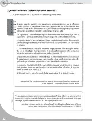 Consejos Técnicos Escolares	 Aprendizaje entre escuelas
12
Se aspira a que las reuniones entre pares tengan resultados concretos que se reflejen en
cambios positivos en las prácticas de enseñanza y gestión. No son un divertimento, ni un
momento para el relax o el intercambio social, son sesiones de trabajo profesional que deben
culminar con aprendizajes y acuerdos que tienen que llevarse a cabo.
Dar seguimiento a las reuniones entre pares tiene que entenderse en primer lugar, como el
seguimiento a la realización de las sesiones para asegurar la continuidad de las mismas.
En segundo término se trata de la verificación del cumplimiento de acuerdos. Puesto que las
sesiones entre pares se celebran en tiempos laborables, dar cumplimiento a lo acordado no
es optativo.
[…] La evaluación de cada uno de los encuentros obliga a repensar si las estrategias emplea-
das son de utilidad para el enriquecimiento de la actividad entre iguales, si los formatos de
interacción les permiten potenciar sus recursos directivos o no. […]
Será determinante, que en cada sesión de trabajo se establezcan compromisos de actuación
de los participantes por escrito, cuyos avances puedan valorarse en la siguiente reunión cole-
giada, en la que informen al grupo de las acciones que se han llevado a cabo.
El monitorear el cumplimiento de los acuerdos consensuados, será prioritario en el avance
hacia las metas propuestas, para lo cual será recomendable utilizar indicadores de logro que
permitan valorar dicho avance, [… ]
Se delinea de manera general la agenda, fecha, horario y lugar de la siguiente reunión.
Adaptado de AFSEDF, Aprender entre pares. Una propuesta de desarrollo profesional para la mejora de la
escuela. Supervisión XXI. Herramientas para su actuación, México.
“El aprendizaje entre pares como herramienta de desarrollo profesional debe ser un proceso conscien-
te,sistemático e institucionalizado.No basta con compartir experiencias de vez en cuando con grupos
de colegas,es preciso que se sistematice esta acción,programe,informe…”
Aprendizaje entre pares:la unión hace la fuerza.Nancy Cavieres.Educación de Calidad contra la Pobreza,
en http://www.educarenpobreza.cl/Portal.Base/Web/VerContenido.aspx?ID=131278&GUID
¿Qué continúa en el “Aprendizaje entre escuelas”?
21.	Cierren la sesión con la lectura en voz alta del siguiente texto:
 