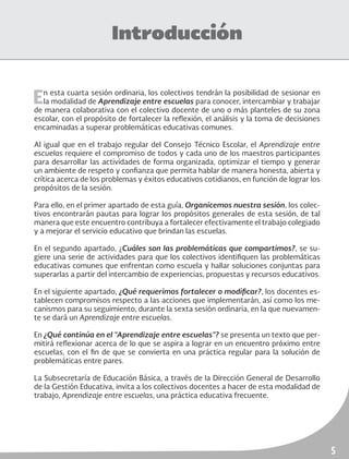 5
Introducción
En esta cuarta sesión ordinaria, los colectivos tendrán la posibilidad de sesionar en
la modalidad de Aprendizaje entre escuelas para conocer, intercambiar y trabajar
de manera colaborativa con el colectivo docente de uno o más planteles de su zona
escolar, con el propósito de fortalecer la reflexión, el análisis y la toma de decisiones
encaminadas a superar problemáticas educativas comunes.
Al igual que en el trabajo regular del Consejo Técnico Escolar, el Aprendizaje entre
escuelas requiere el compromiso de todos y cada uno de los maestros participantes
para desarrollar las actividades de forma organizada, optimizar el tiempo y generar
un ambiente de respeto y confianza que permita hablar de manera honesta, abierta y
crítica acerca de los problemas y éxitos educativos cotidianos, en función de lograr los
propósitos de la sesión.
Para ello, en el primer apartado de esta guía, Organicemos nuestra sesión, los colec-
tivos encontrarán pautas para lograr los propósitos generales de esta sesión, de tal
manera que este encuentro contribuya a fortalecer efectivamente el trabajo colegiado
y a mejorar el servicio educativo que brindan las escuelas.
En el segundo apartado, ¿Cuáles son las problemáticas que compartimos?, se su-
giere una serie de actividades para que los colectivos identifiquen las problemáticas
educativas comunes que enfrentan como escuela y hallar soluciones conjuntas para
superarlas a partir del intercambio de experiencias, propuestas y recursos educativos.
En el siguiente apartado, ¿Qué requerimos fortalecer o modificar?, los docentes es-
tablecen compromisos respecto a las acciones que implementarán, así como los me-
canismos para su seguimiento, durante la sexta sesión ordinaria, en la que nuevamen-
te se dará un Aprendizaje entre escuelas.
En ¿Qué continúa en el “Aprendizaje entre escuelas”? se presenta un texto que per-
mitirá reflexionar acerca de lo que se aspira a lograr en un encuentro próximo entre
escuelas, con el fin de que se convierta en una práctica regular para la solución de
problemáticas entre pares.
La Subsecretaría de Educación Básica, a través de la Dirección General de Desarrollo
de la Gestión Educativa, invita a los colectivos docentes a hacer de esta modalidad de
trabajo, Aprendizaje entre escuelas, una práctica educativa frecuente.
 
