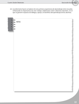 Cuarta Sesión Ordinaria	 Educación Secundaria
13
NOTAS
22.	Los directores hacen un balance de esta primera experiencia de Aprendizaje entre escuelas
enfatizando la importancia de este trabajo colaborativo entre colectivos docentes, en el
que se generen espacios de diálogo y apoyo, en beneficio del aprendizaje de los alumnos.
 