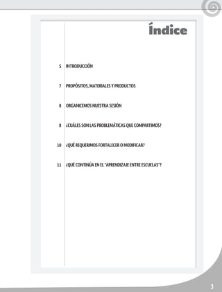 3
Índice
INTRODUCCIÓN
PROPÓSITOS, MATERIALES Y PRODUCTOS
ORGANICEMOS NUESTRA SESIÓN
¿CUÁLES SON LAS PROBLEMÁTICAS QUE COMPARTIMOS?
¿QUÉ REQUERIMOS FORTALECER O MODIFICAR?
¿QUÉ CONTINÚA EN EL “APRENDIZAJE ENTRE ESCUELAS”?
5
7
8
8
10
11
 